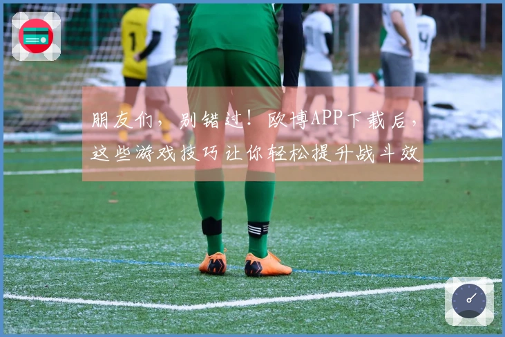 朋友们，别错过！欧博APP下载后，这些游戏技巧让你轻松提升战斗效率
