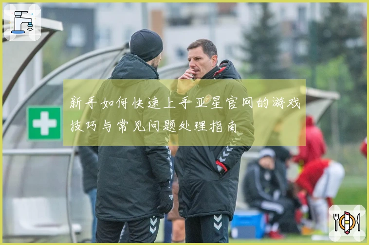 新手如何快速上手亚星官网的游戏技巧与常见问题处理指南