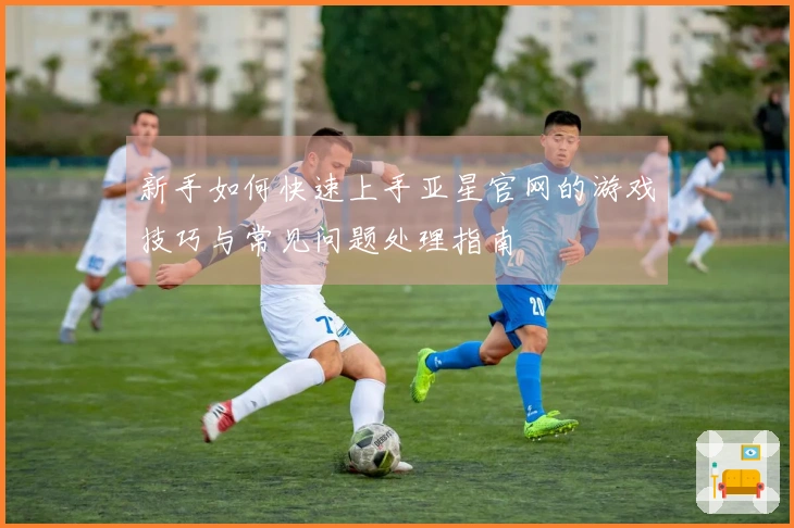 新手如何快速上手亚星官网的游戏技巧与常见问题处理指南