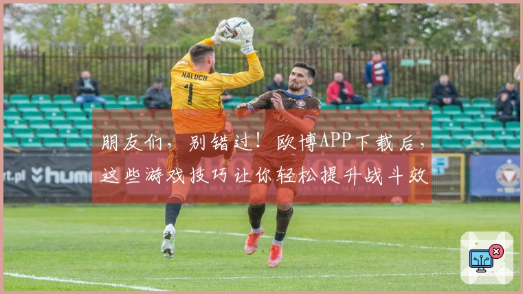 朋友们,别错过!欧博APP下载后,这些游戏技巧让你轻松提升战斗效率