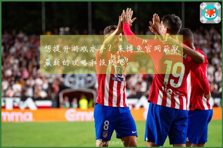 想提升游戏水平？来博鱼官网获取最新的攻略和技巧吧！