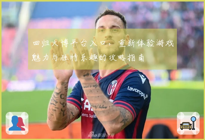 回归火博平台入口，重新体验游戏魅力与独特乐趣的攻略指南