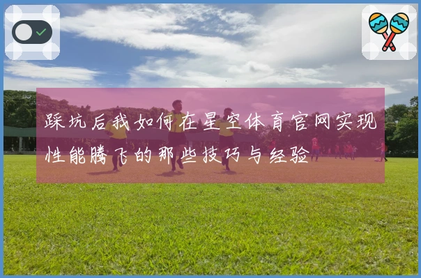 踩坑后我如何在星空体育官网实现性能腾飞的那些技巧与经验